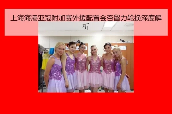 上海海港亚冠附加赛外援配置会否留力轮换深度解析
